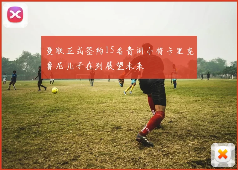 曼联正式签约15名青训小将卡里克鲁尼儿子在列展望未来