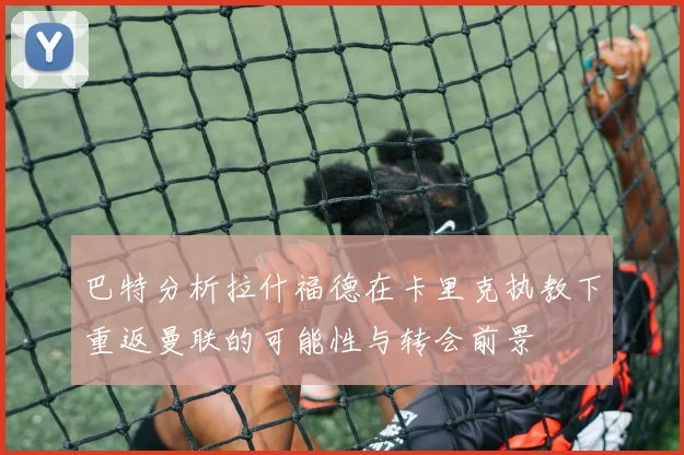 巴特分析拉什福德在卡里克执教下重返曼联的可能性与转会前景