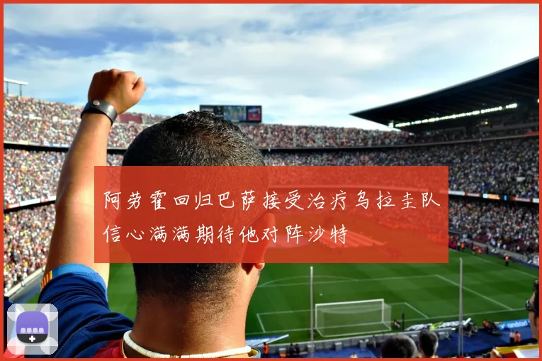 阿劳霍回归巴萨接受治疗乌拉圭队信心满满期待他对阵沙特