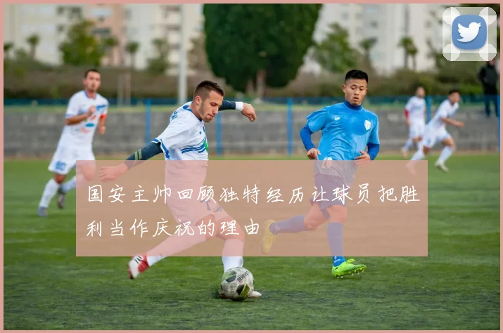 国安主帅回顾独特经历让球员把胜利当作庆祝的理由
