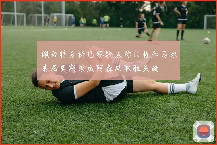 佩蒂特分析巴黎弱点称门将和马尔基尼奥斯或成阿森纳取胜关键