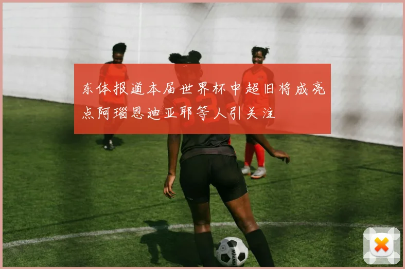 东体报道本届世界杯中超旧将成亮点阿瑙恩迪亚耶等人引关注