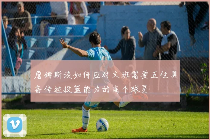 詹姆斯谈如何应对文班需要五位具备传控投篮能力的高个球员