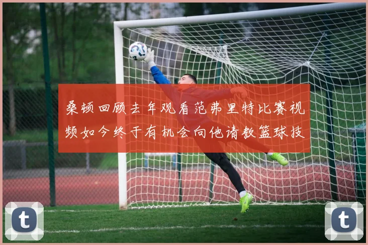 桑顿回顾去年观看范弗里特比赛视频如今终于有机会向他请教篮球技巧
