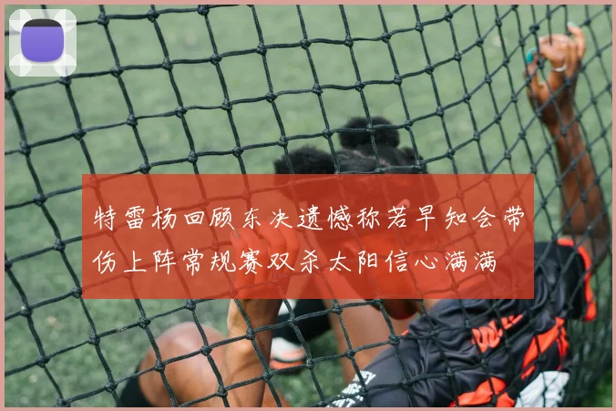 特雷杨回顾东决遗憾称若早知会带伤上阵常规赛双杀太阳信心满满