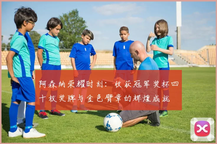阿森纳荣耀时刻：收获冠军奖杯四十枚奖牌与金色臂章的辉煌成就