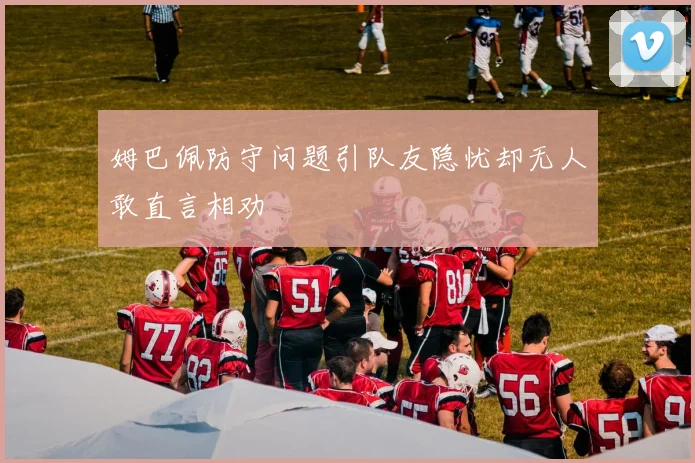 姆巴佩防守问题引队友隐忧却无人敢直言相劝