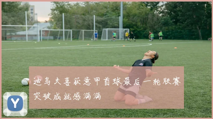 迪乌夫喜获意甲首球最后一轮联赛突破成就感满满