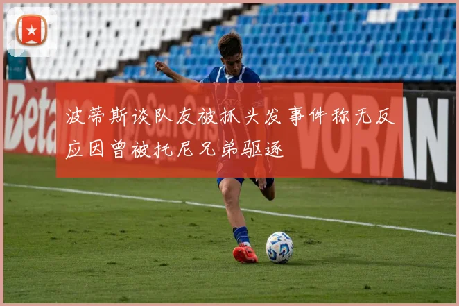 波蒂斯谈队友被抓头发事件称无反应因曾被托尼兄弟驱逐