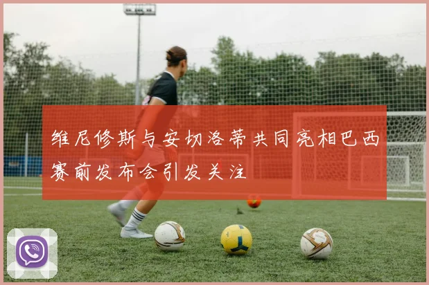 维尼修斯与安切洛蒂共同亮相巴西赛前发布会引发关注