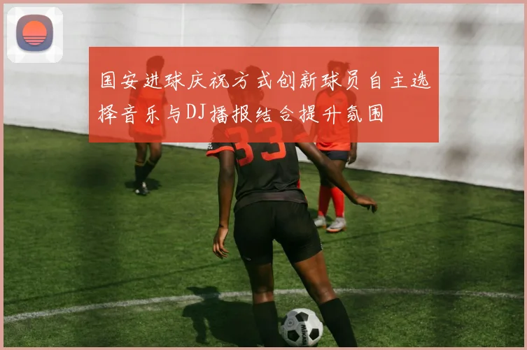 国安进球庆祝方式创新球员自主选择音乐与DJ播报结合提升氛围
